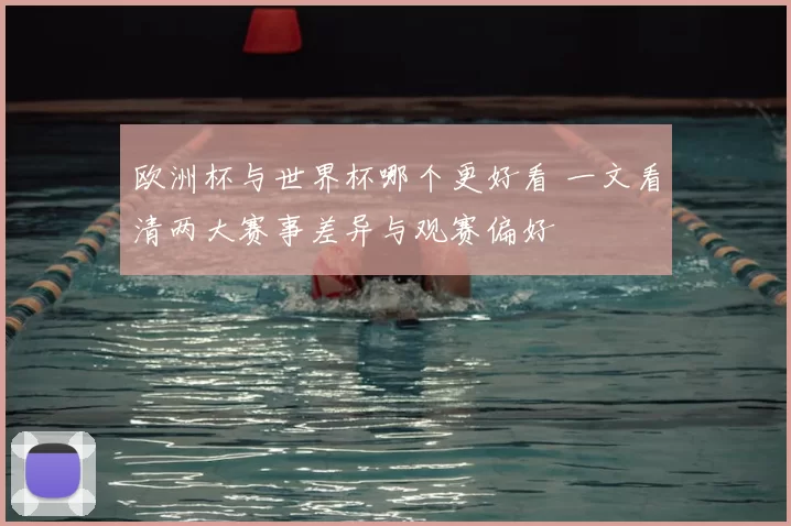 欧洲杯与世界杯哪个更好看 一文看清两大赛事差异与观赛偏好