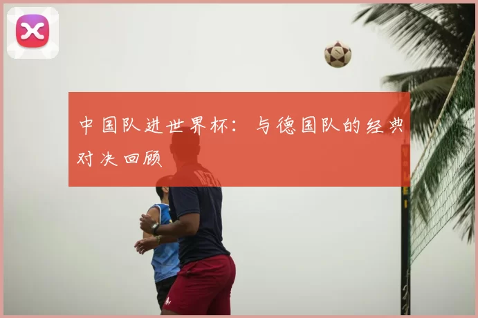 中国队进世界杯:与德国队的经典对决回顾