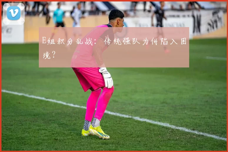 E组积分乱战:传统强队为何陷入困境?