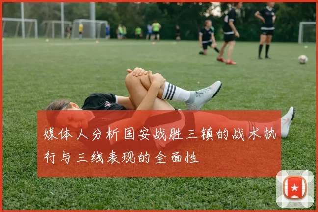 媒体人分析国安战胜三镇的战术执行与三线表现的全面性