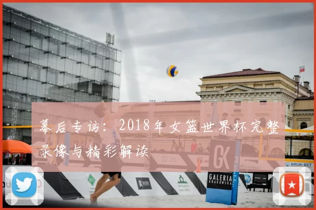 幕后专访:2018年女篮世界杯完整录像与精彩解读