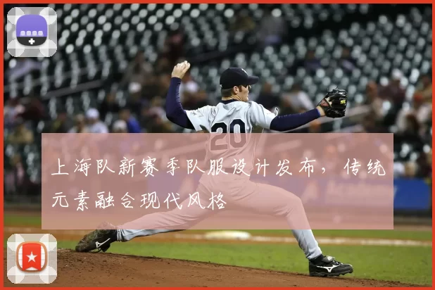 上海队新赛季队服设计发布,传统元素融合现代风格
