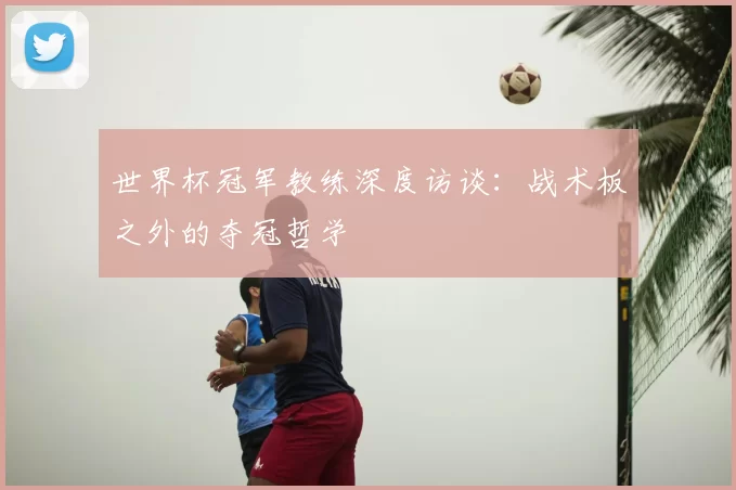 世界杯冠军教练深度访谈:战术板之外的夺冠哲学