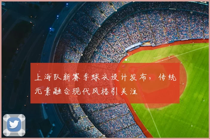 上海队新赛季球衣设计发布，传统元素融合现代风格引关注