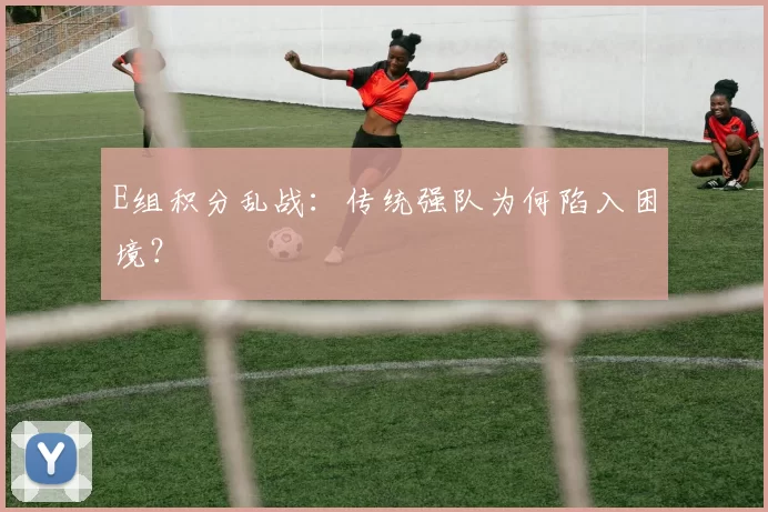 E组积分乱战:传统强队为何陷入困境?