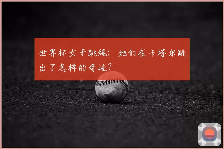世界杯女子跳绳:她们在卡塔尔跳出了怎样的奇迹?