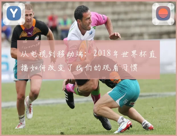从电视到移动端:2018年世界杯直播如何改变了我们的观看习惯