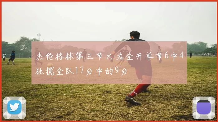 杰伦格林第三节火力全开单节6中4独揽全队17分中的9分