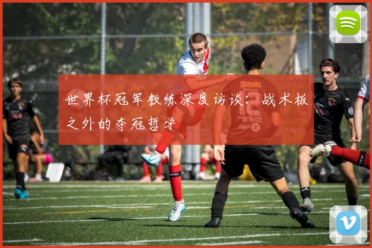 世界杯冠军教练深度访谈:战术板之外的夺冠哲学