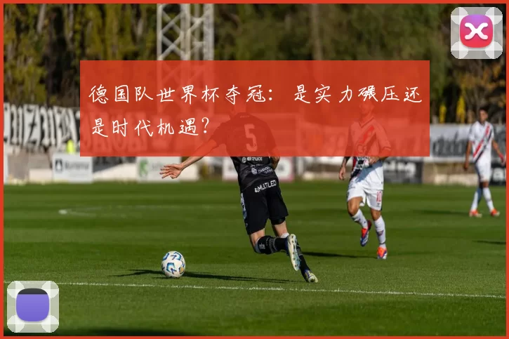 德国队世界杯夺冠：是实力碾压还是时代机遇？