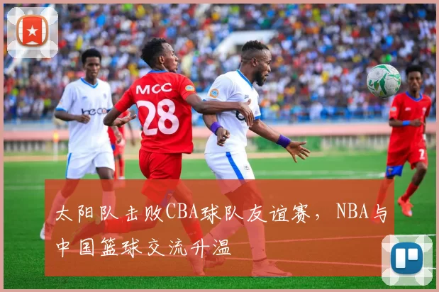 太阳队击败CBA球队友谊赛,NBA与中国篮球交流升温