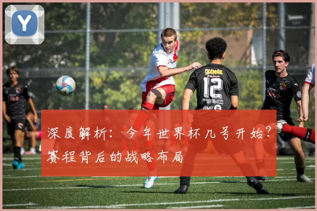深度解析:今年世界杯几号开始?赛程背后的战略布局