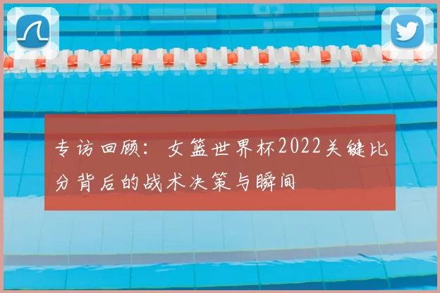 专访回顾:女篮世界杯2022关键比分背后的战术决策与瞬间