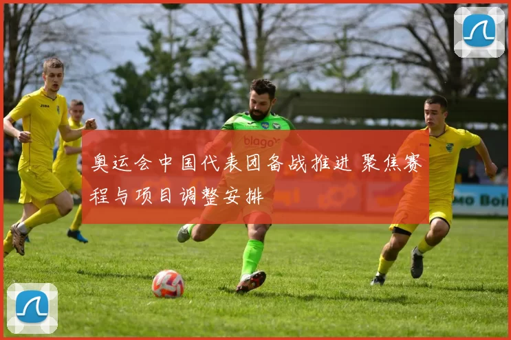 奥运会中国代表团备战推进 聚焦赛程与项目调整安排