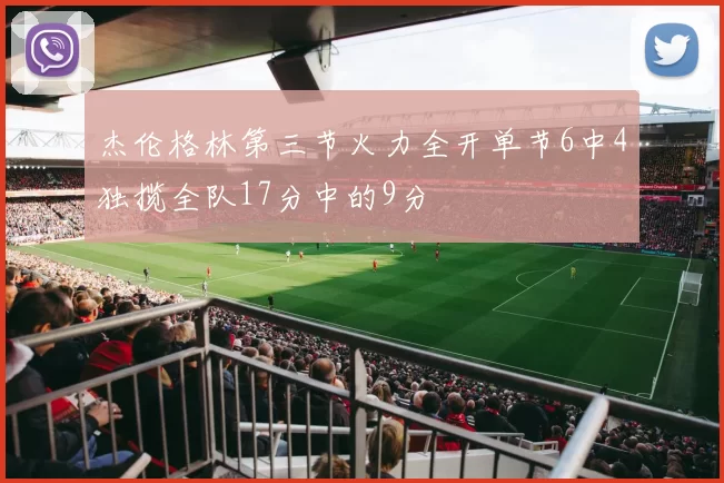 杰伦格林第三节火力全开单节6中4独揽全队17分中的9分