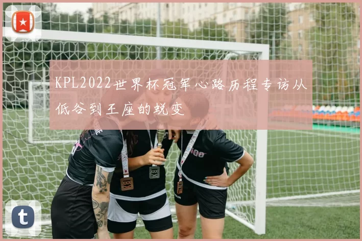 KPL2022世界杯冠军心路历程专访从低谷到王座的蜕变