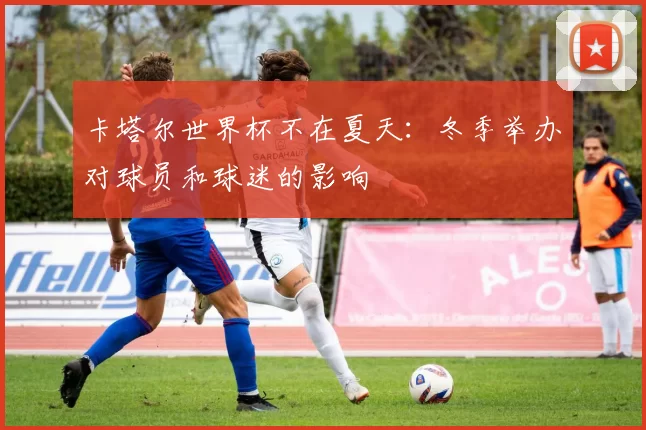 卡塔尔世界杯不在夏天:冬季举办对球员和球迷的影响