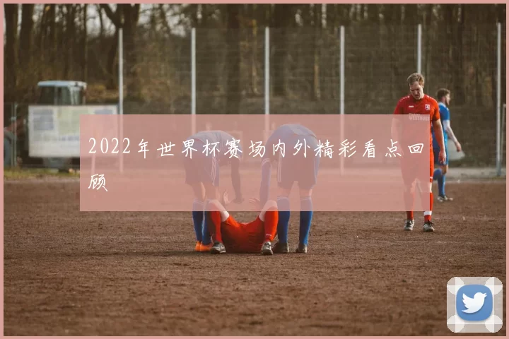 2022年世界杯赛场内外精彩看点回顾