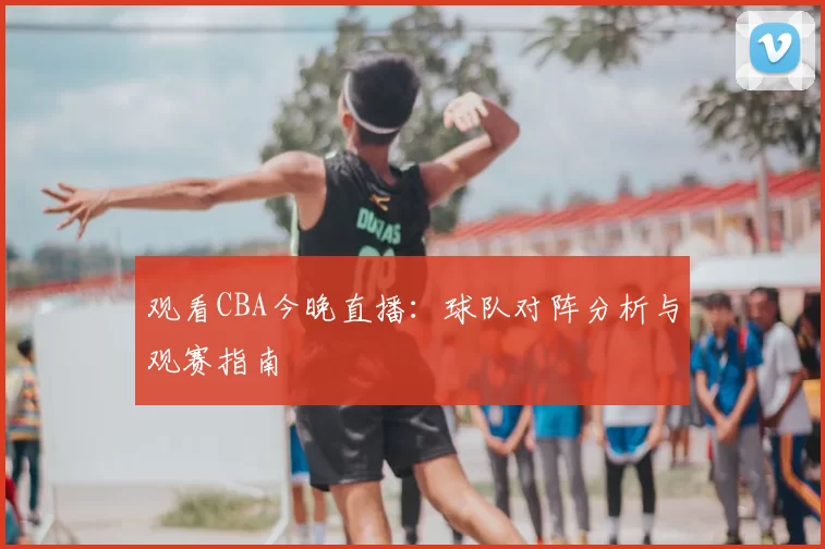 观看CBA今晚直播:球队对阵分析与观赛指南