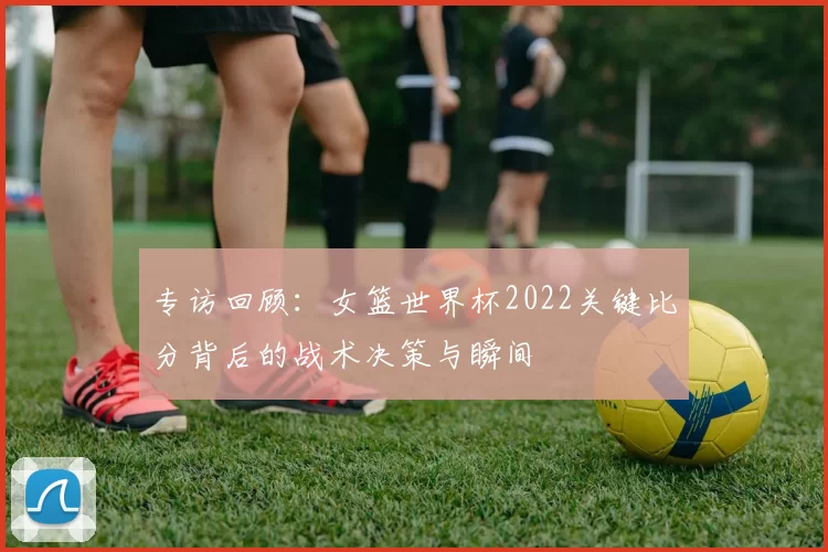专访回顾:女篮世界杯2022关键比分背后的战术决策与瞬间