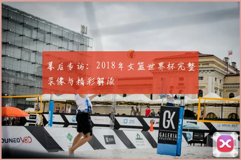 幕后专访:2018年女篮世界杯完整录像与精彩解读