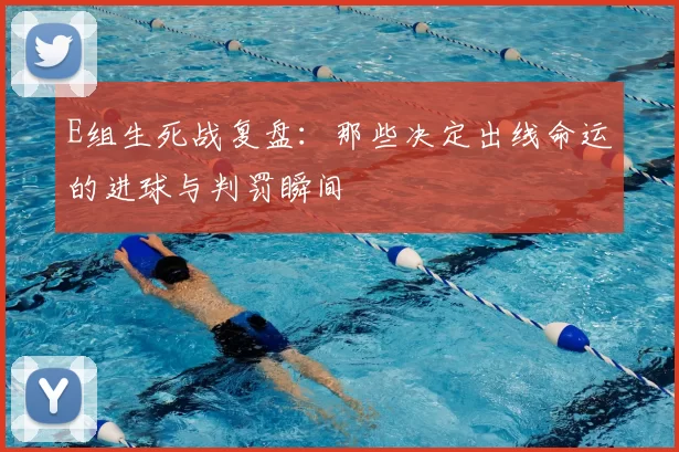 E组生死战复盘:那些决定出线命运的进球与判罚瞬间