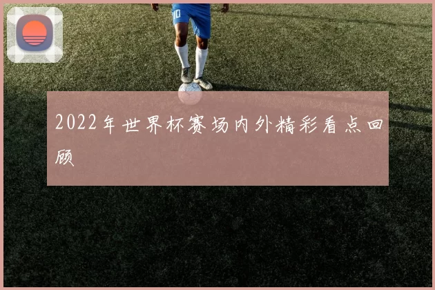 2022年世界杯赛场内外精彩看点回顾