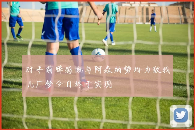 对手前锋感慨与阿森纳势均力敌我儿厂梦今日终于实现
