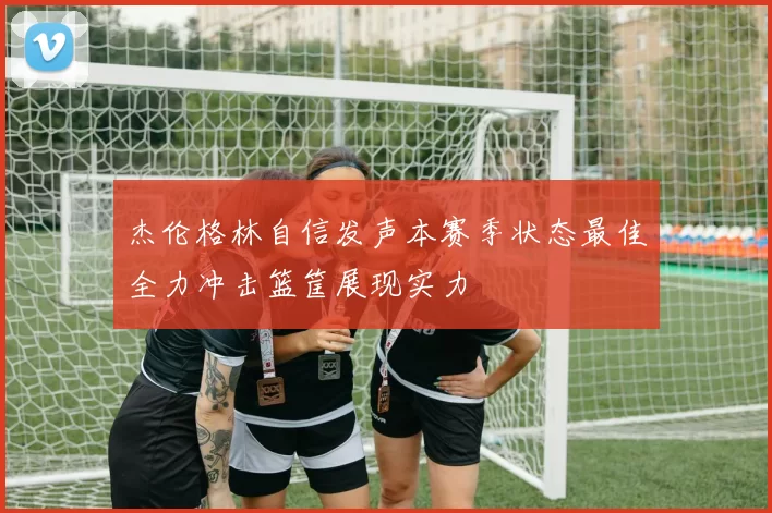 杰伦格林自信发声本赛季状态最佳全力冲击篮筐展现实力