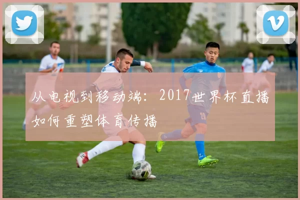 从电视到移动端:2017世界杯直播如何重塑体育传播