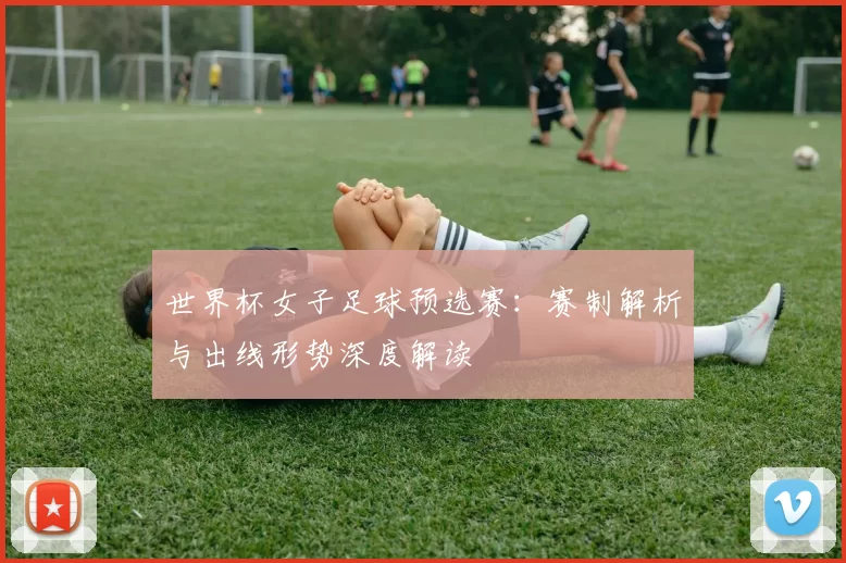 世界杯女子足球预选赛:赛制解析与出线形势深度解读