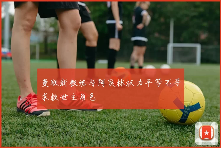 曼联新教练与阿莫林权力平等不寻求救世主角色