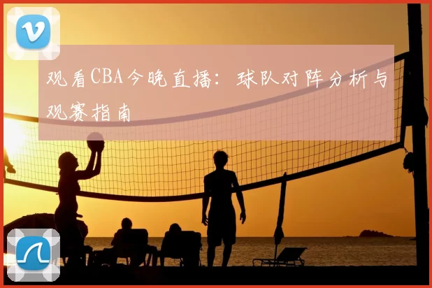 观看CBA今晚直播:球队对阵分析与观赛指南