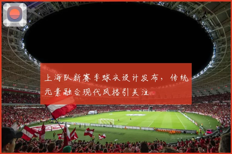 上海队新赛季球衣设计发布，传统元素融合现代风格引关注