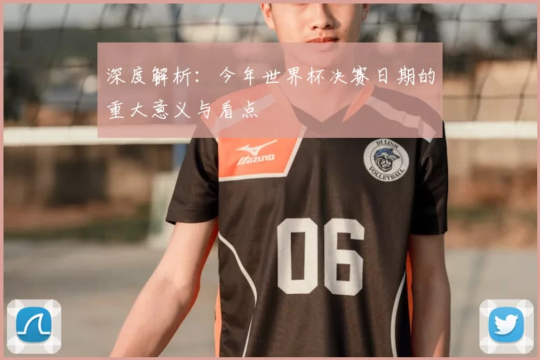深度解析:今年世界杯决赛日期的重大意义与看点