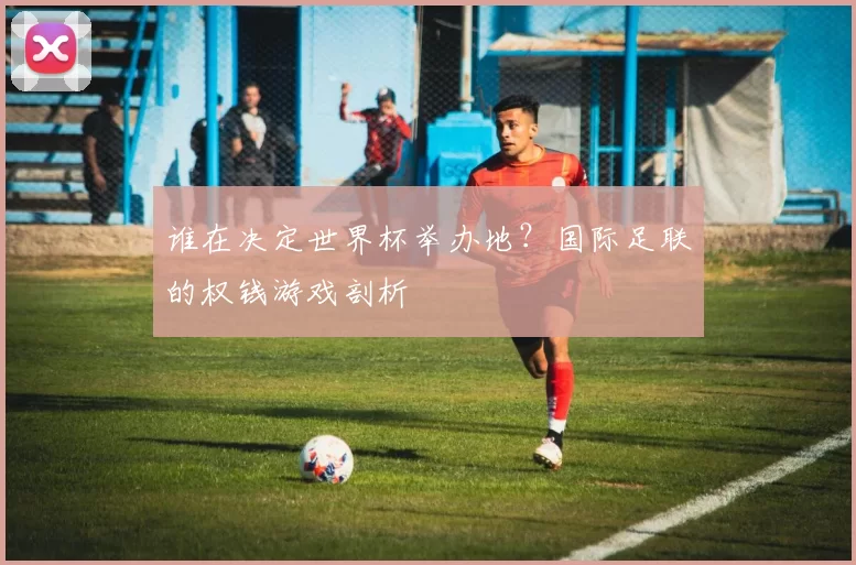 谁在决定世界杯举办地?国际足联的权钱游戏剖析