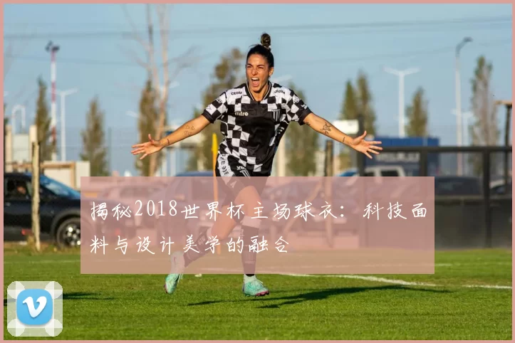 揭秘2018世界杯主场球衣:科技面料与设计美学的融合