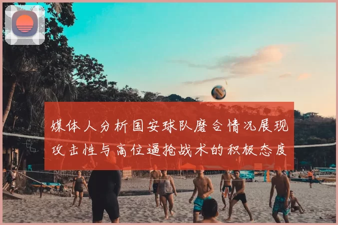 媒体人分析国安球队磨合情况展现攻击性与高位逼抢战术的积极态度