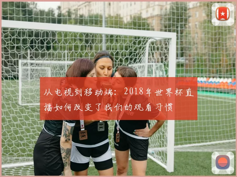 从电视到移动端:2018年世界杯直播如何改变了我们的观看习惯