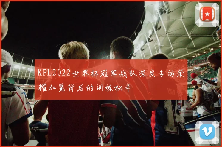 KPL2022世界杯冠军战队深度专访荣耀加冕背后的训练秘辛