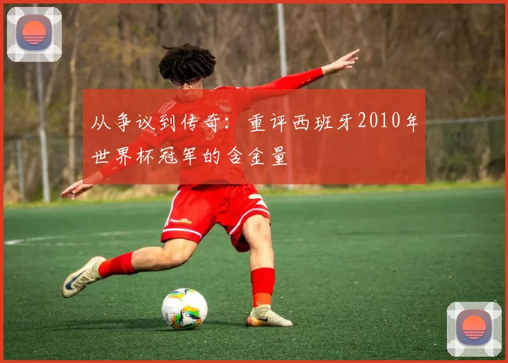 从争议到传奇:重评西班牙2010年世界杯冠军的含金量