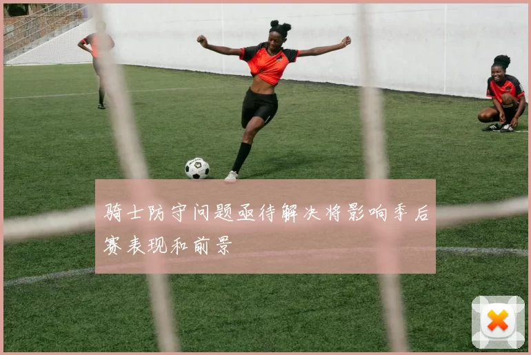 骑士防守问题亟待解决将影响季后赛表现和前景