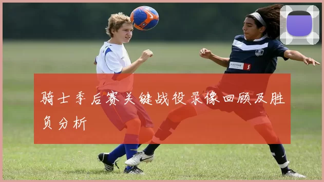 骑士季后赛关键战役录像回顾及胜负分析
