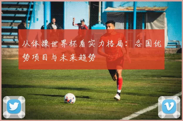 从体操世界杯看实力格局：各国优势项目与未来趋势