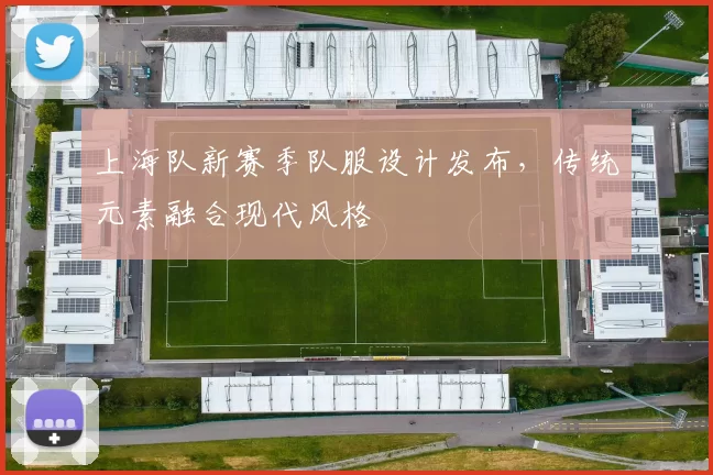 上海队新赛季队服设计发布，传统元素融合现代风格