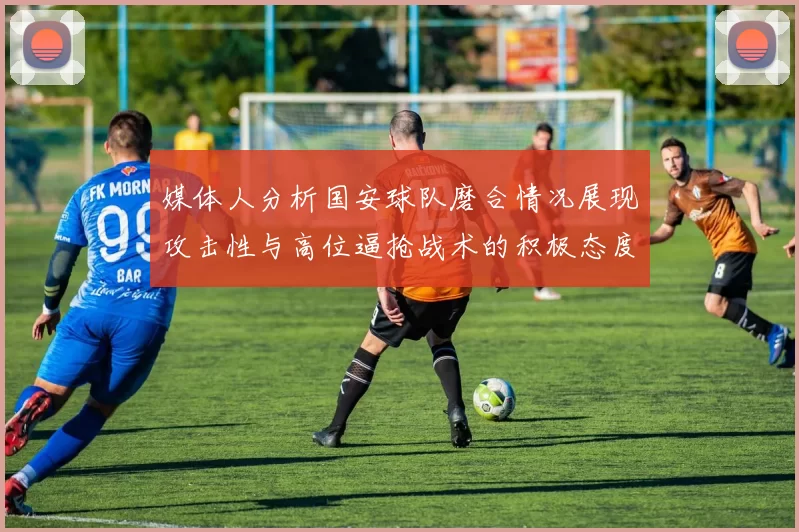 媒体人分析国安球队磨合情况展现攻击性与高位逼抢战术的积极态度